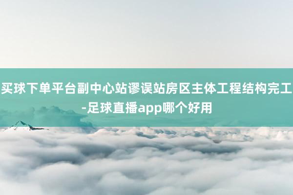 买球下单平台副中心站谬误站房区主体工程结构完工-足球直播app哪个好用