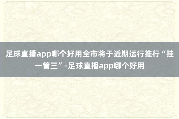 足球直播app哪个好用全市将于近期运行推行“挂一管三”-足球直播app哪个好用