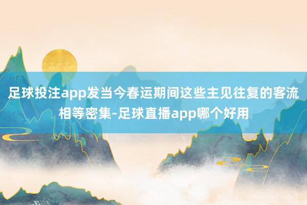 足球投注app发当今春运期间这些主见往复的客流相等密集-足球直播app哪个好用