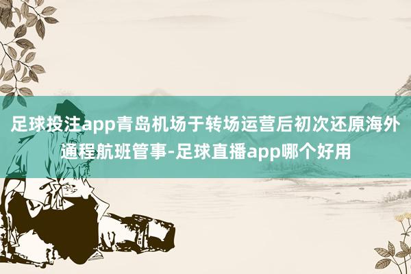 足球投注app青岛机场于转场运营后初次还原海外通程航班管事-足球直播app哪个好用