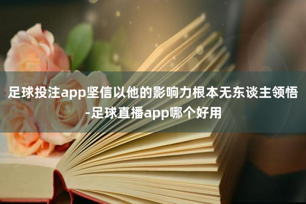 足球投注app坚信以他的影响力根本无东谈主领悟-足球直播app哪个好用