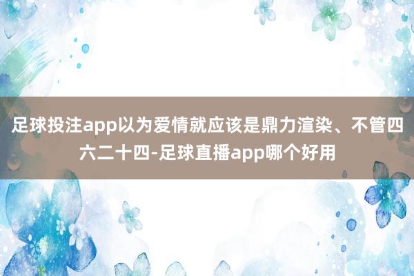 足球投注app以为爱情就应该是鼎力渲染、不管四六二十四-足球直播app哪个好用