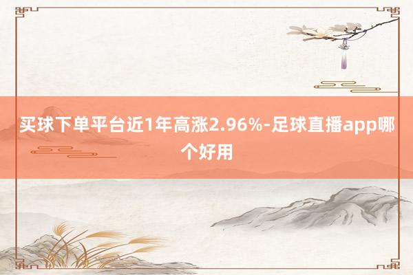 买球下单平台近1年高涨2.96%-足球直播app哪个好用